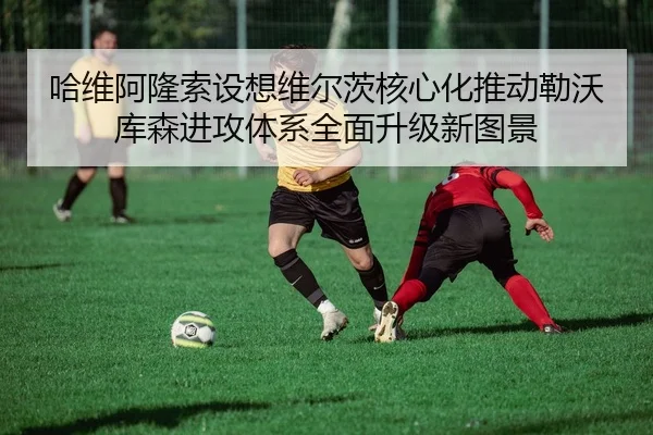 哈维阿隆索设想维尔茨核心化推动勒沃库森进攻体系全面升级新图景