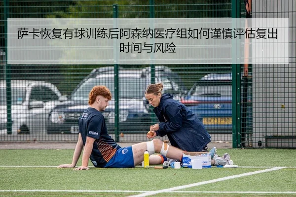 萨卡恢复有球训练后阿森纳医疗组如何谨慎评估复出时间与风险