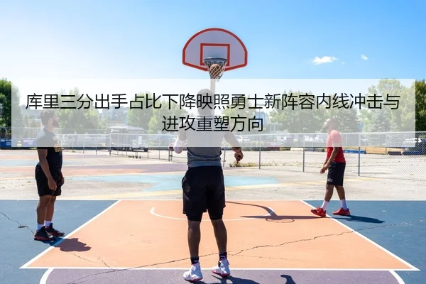库里三分出手占比下降映照勇士新阵容内线冲击与进攻重塑方向