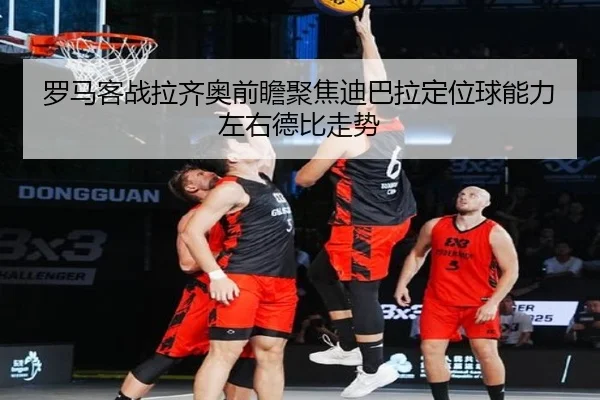 罗马客战拉齐奥前瞻聚焦迪巴拉定位球能力左右德比走势